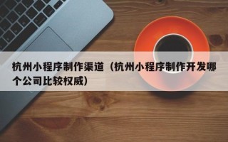 琼海杭州小程序制作渠道（杭州小程序制作开发哪个公司比较权威）